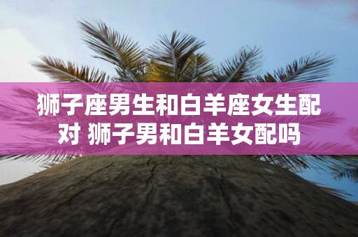 狮子座男生和白羊座女生配对 狮子男和白羊女配吗