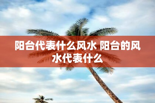 阳台代表什么风水 阳台的风水代表什么