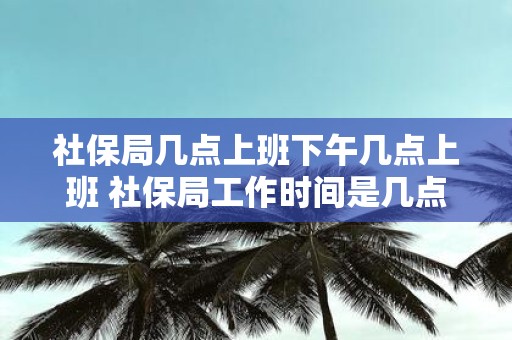 社保局几点上班下午几点上班 社保局工作时间是几点开始几点结束