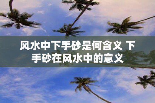 风水中下手砂是何含义 下手砂在风水中的意义