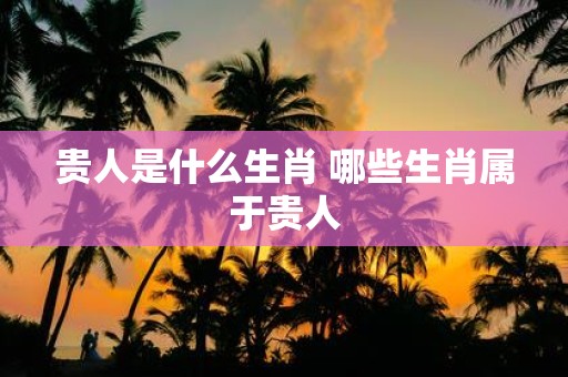 贵人是什么生肖 哪些生肖属于贵人