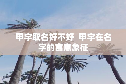 甲字取名好不好 甲字在名字的寓意象征