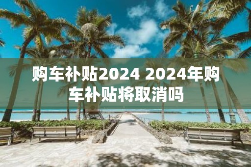 购车补贴2025 2025年购车补贴将取消吗
