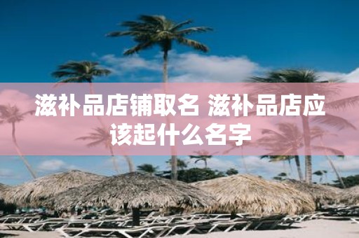 滋补品店铺取名 滋补品店应该起什么名字