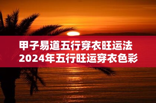 甲子易道五行穿衣旺运法 2025年五行旺运穿衣色彩搭配