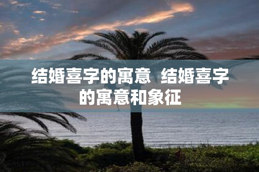 结婚喜字的寓意 结婚喜字的寓意和象征
