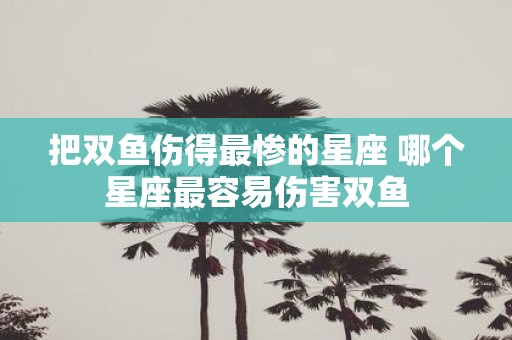 把双鱼伤得最惨的星座 哪个星座最容易伤害双鱼
