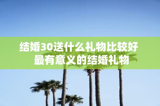 结婚30送什么礼物比较好 最有意义的结婚礼物
