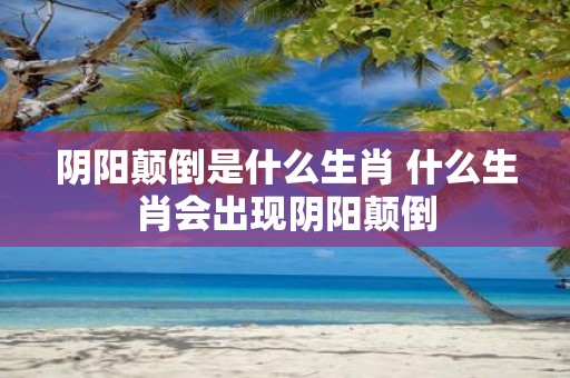 阴阳颠倒是什么生肖 什么生肖会出现阴阳颠倒
