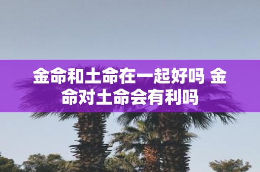金命和土命在一起好吗 金命对土命会有利吗