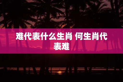难代表什么生肖 何生肖代表难