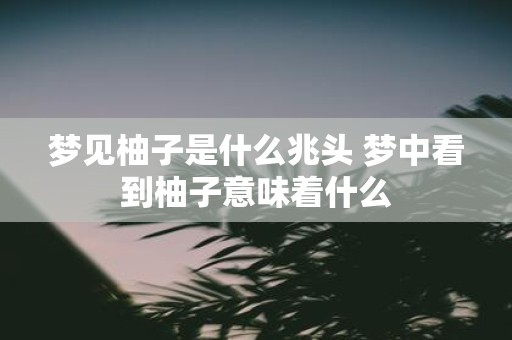 梦见柚子是什么兆头 梦中看到柚子意味着什么
