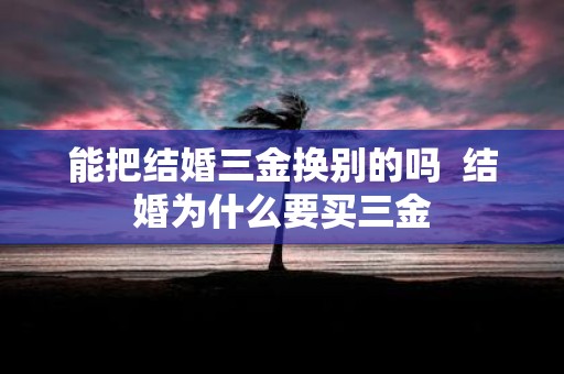 能把结婚三金换别的吗 结婚为什么要买三金