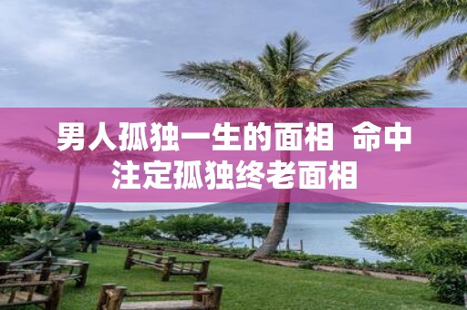 男人孤独一生的面相 命中注定孤独终老面相