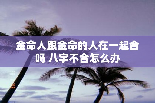 金命人跟金命的人在一起合吗 八字不合怎么办