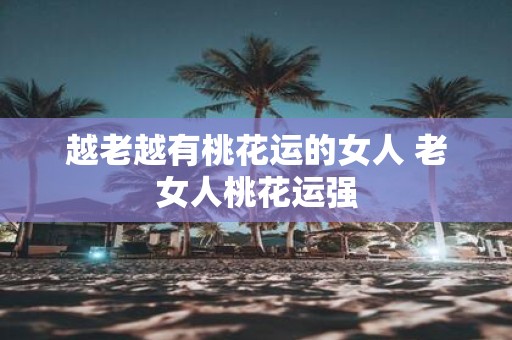 越老越有桃花运的女人 老女人桃花运强