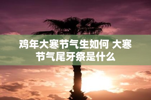 鸡年大寒节气生如何 大寒节气尾牙祭是什么
