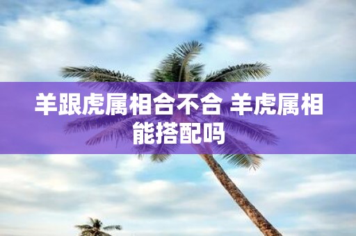 羊跟虎属相合不合 羊虎属相能搭配吗