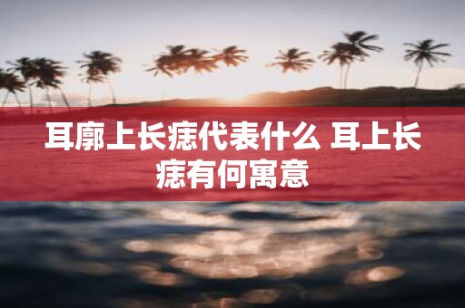 耳廓上长痣代表什么 耳上长痣有何寓意