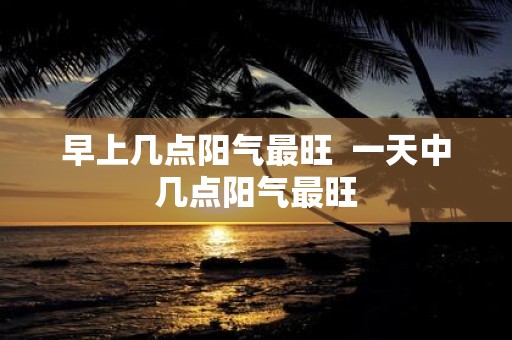 早上几点阳气最旺 一天中几点阳气最旺