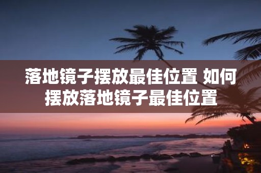 落地镜子摆放最佳位置 如何摆放落地镜子最佳位置