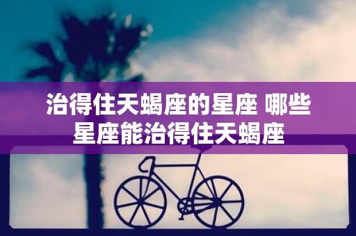 治得住天蝎座的星座 哪些星座能治得住天蝎座
