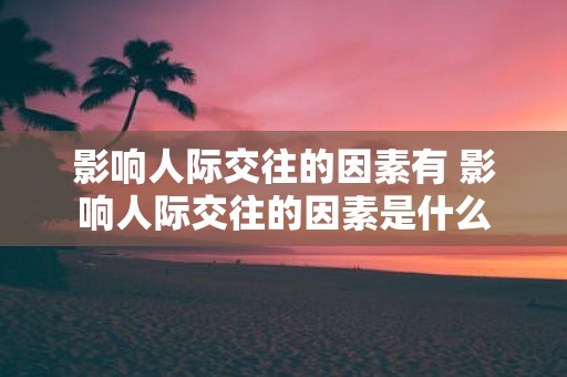 影响人际交往的因素有 影响人际交往的因素是什么