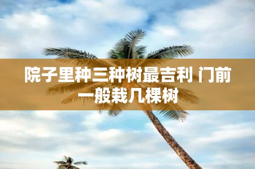 院子里种三种树最吉利 门前一般栽几棵树