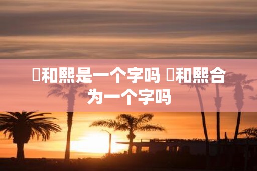 煕和熙是一个字吗 煕和熙合为一个字吗
