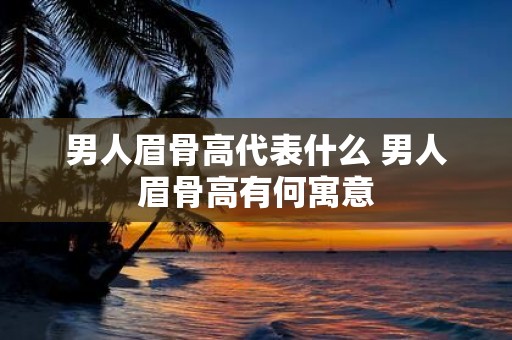 男人眉骨高代表什么 男人眉骨高有何寓意