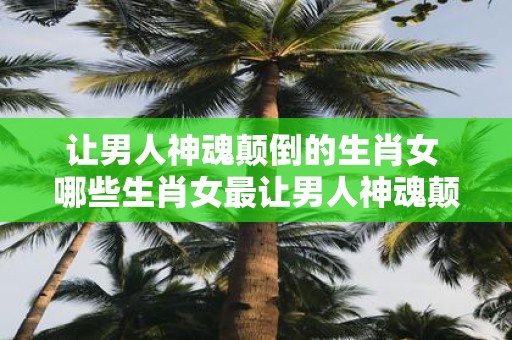 让男人神魂颠倒的生肖女 哪些生肖女最让男人神魂颠倒