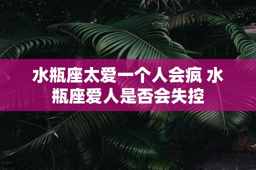水瓶座太爱一个人会疯 水瓶座爱人是否会失控