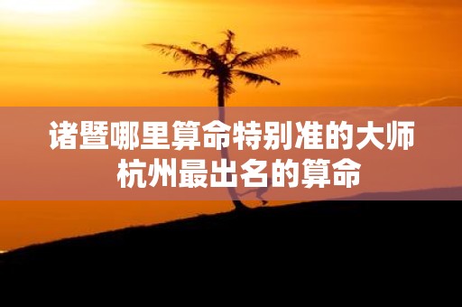 诸暨哪里算命特别准的大师 杭州最出名的算命