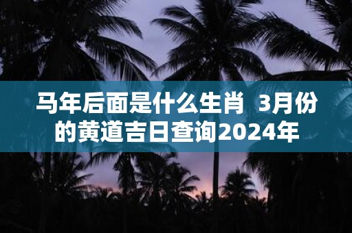 马年后面是什么生肖 3月份的黄道吉日查询2025年