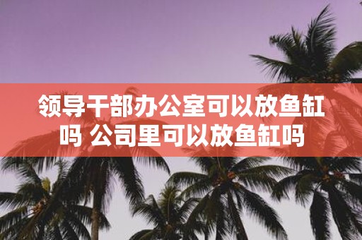 领导干部办公室可以放鱼缸吗 公司里可以放鱼缸吗
