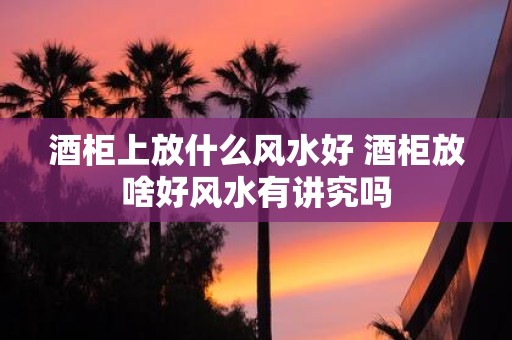 酒柜上放什么风水好 酒柜放啥好风水有讲究吗