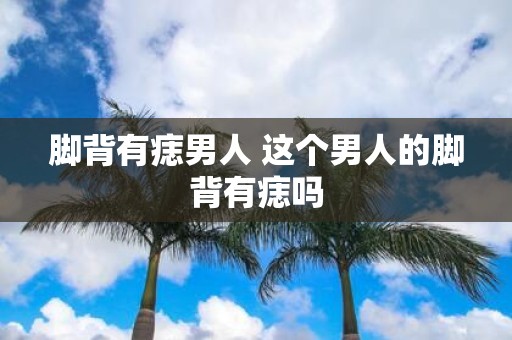 脚背有痣男人 这个男人的脚背有痣吗