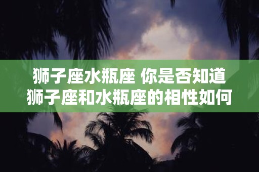 狮子座水瓶座 你是否知道狮子座和水瓶座的相性如何