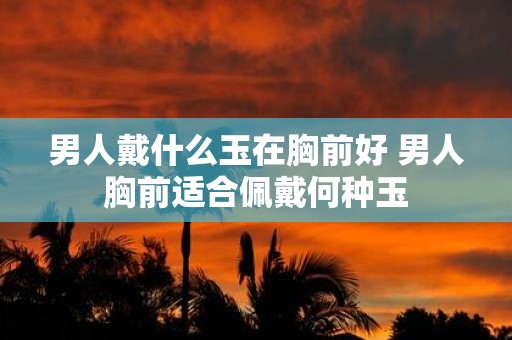 男人戴什么玉在胸前好 男人胸前适合佩戴何种玉