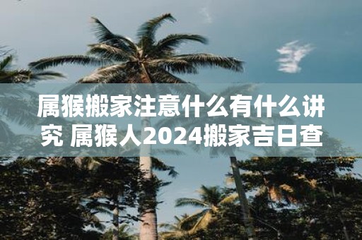 属猴搬家注意什么有什么讲究 属猴人2025搬家吉日查询