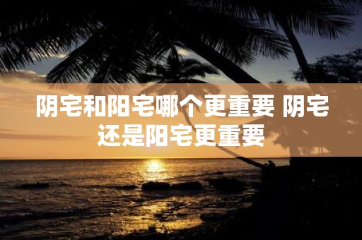阴宅和阳宅哪个更重要 阴宅还是阳宅更重要