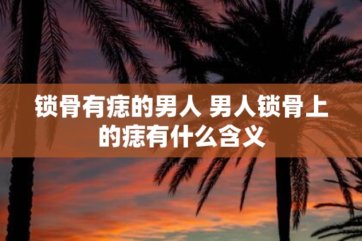 锁骨有痣的男人 男人锁骨上的痣有什么含义