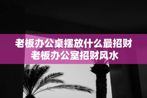老板办公桌摆放什么最招财 老板办公室招财风水