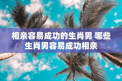 相亲容易成功的生肖男 哪些生肖男容易成功相亲