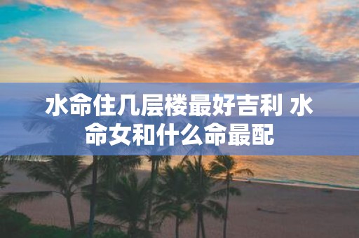 水命住几层楼最好吉利 水命女和什么命最配