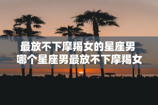 最放不下摩羯女的星座男 哪个星座男最放不下摩羯女