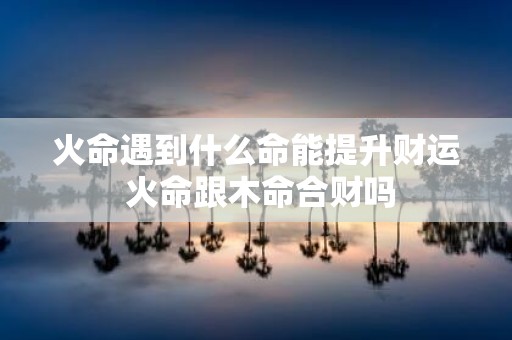火命遇到什么命能提升财运 火命跟木命合财吗