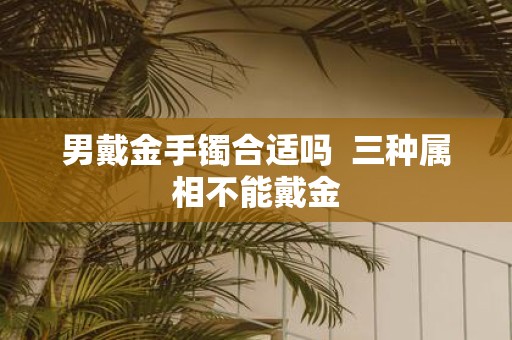 男戴金手镯合适吗 三种属相不能戴金