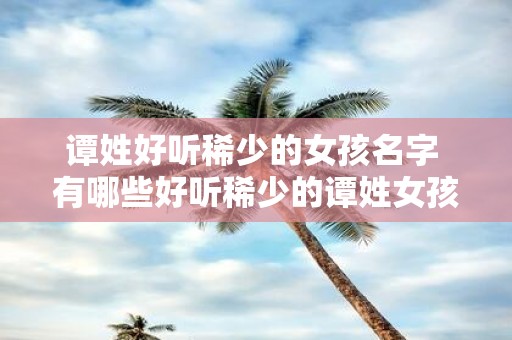 谭姓好听稀少的女孩名字 有哪些好听稀少的谭姓女孩名字