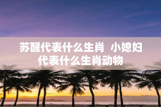 苏醒代表什么生肖 小媳妇代表什么生肖动物